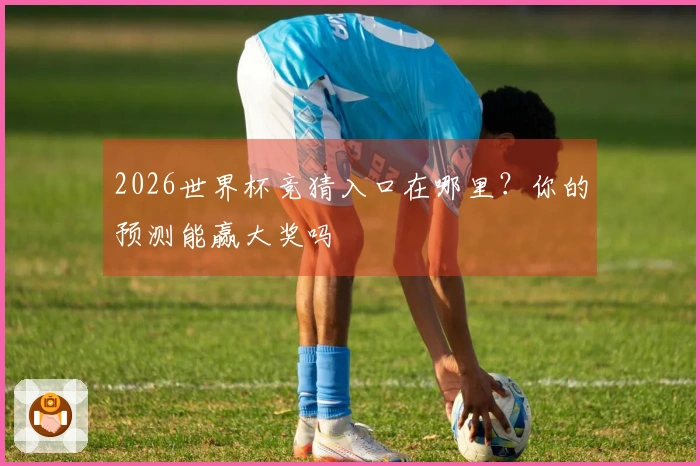 2026世界杯竞猜入口在哪里？你的预测能赢大奖吗